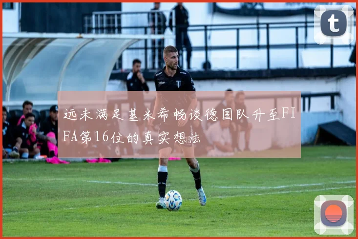 远未满足基米希畅谈德国队升至FIFA第16位的真实想法