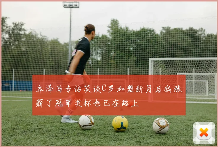 本泽马专访笑谈C罗加盟新月后我涨薪了冠军奖杯也已在路上